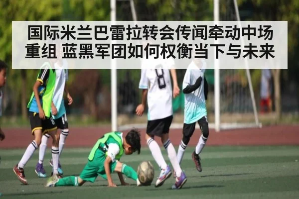 国际米兰巴雷拉转会传闻牵动中场重组 蓝黑军团如何权衡当下与未来