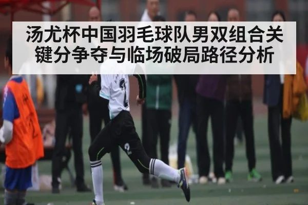 汤尤杯中国羽毛球队男双组合关键分争夺与临场破局路径分析